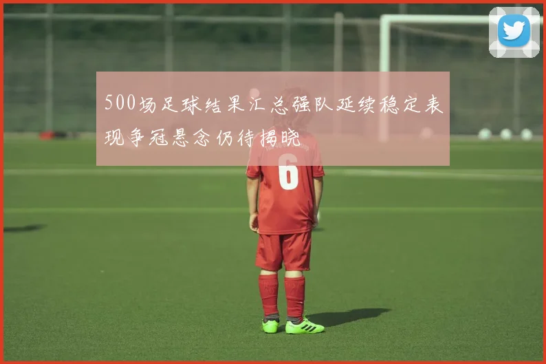 500场足球结果汇总强队延续稳定表现争冠悬念仍待揭晓