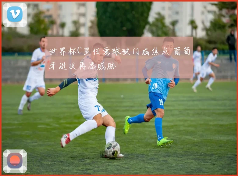 世界杯C罗任意球破门成焦点 葡萄牙进攻再添威胁