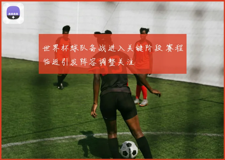 世界杯球队备战进入关键阶段 赛程临近引发阵容调整关注