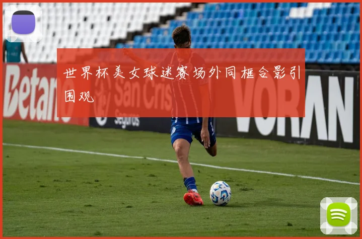 世界杯美女球迷赛场外同框合影引围观