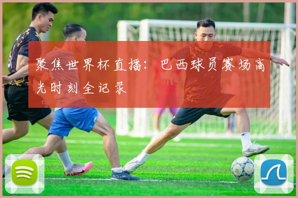 聚焦世界杯直播:巴西球员赛场高光时刻全记录