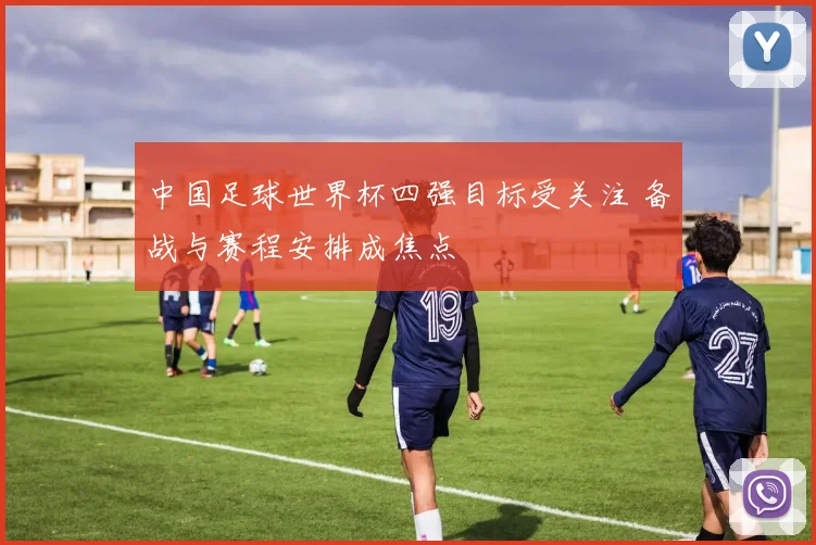 中国足球世界杯四强目标受关注 备战与赛程安排成焦点