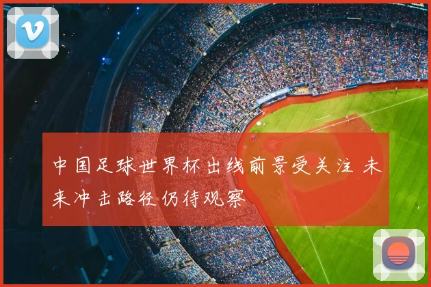 中国足球世界杯出线前景受关注 未来冲击路径仍待观察