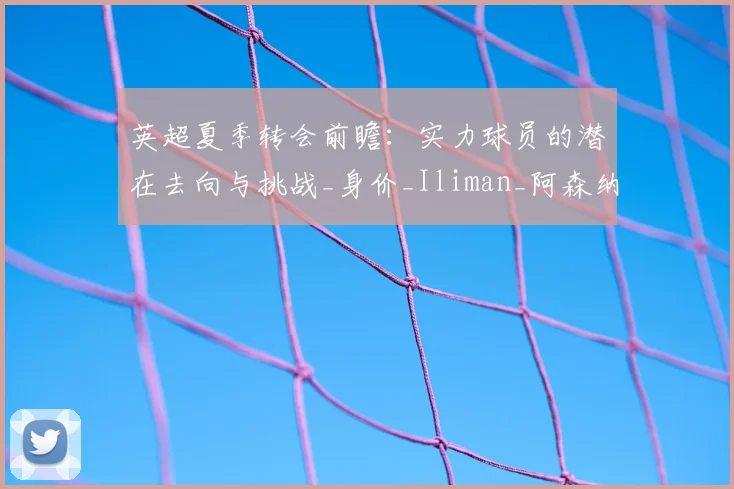 英超夏季转会前瞻：实力球员的潜在去向与挑战_身价_Iliman_阿森纳