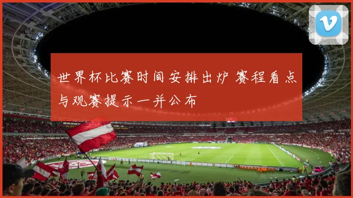 世界杯比赛时间安排出炉 赛程看点与观赛提示一并公布