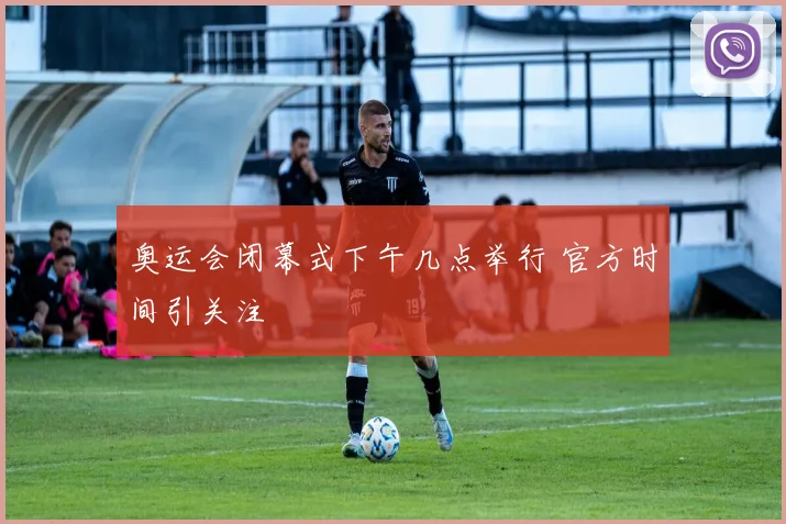 奥运会闭幕式下午几点举行 官方时间引关注