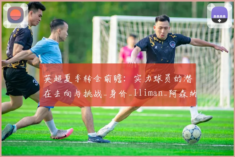 英超夏季转会前瞻：实力球员的潜在去向与挑战_身价_Iliman_阿森纳