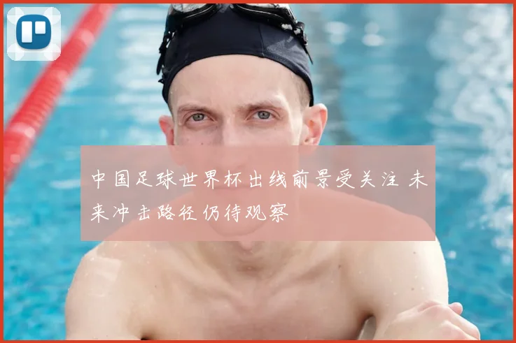 中国足球世界杯出线前景受关注 未来冲击路径仍待观察