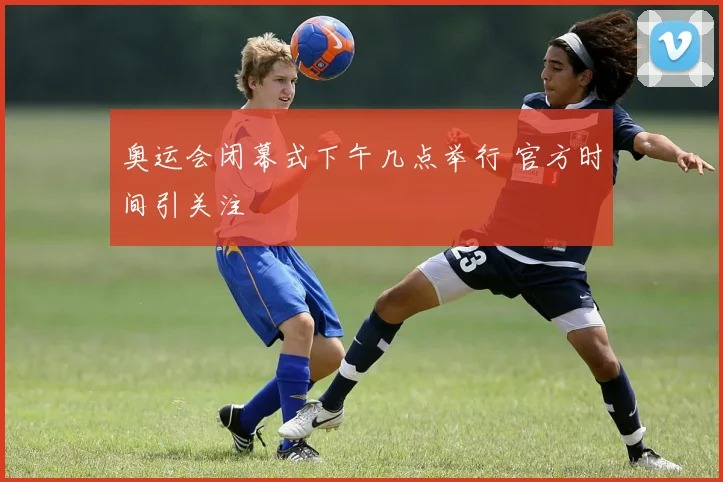 奥运会闭幕式下午几点举行 官方时间引关注