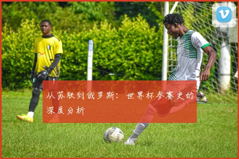 从苏联到俄罗斯：世界杯参赛史的深度分析