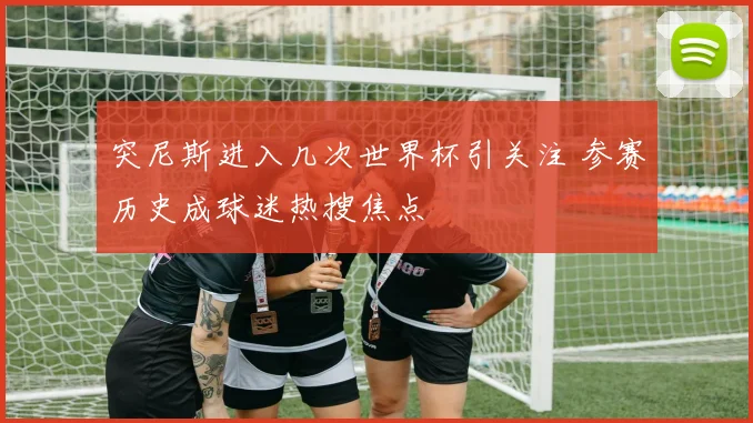 突尼斯进入几次世界杯引关注 参赛历史成球迷热搜焦点