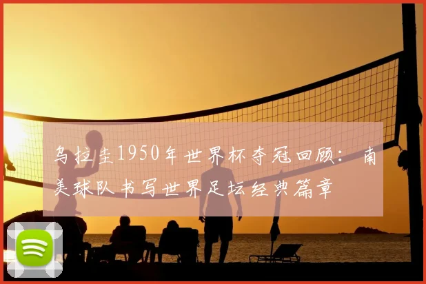 乌拉圭1950年世界杯夺冠回顾:南美球队书写世界足坛经典篇章