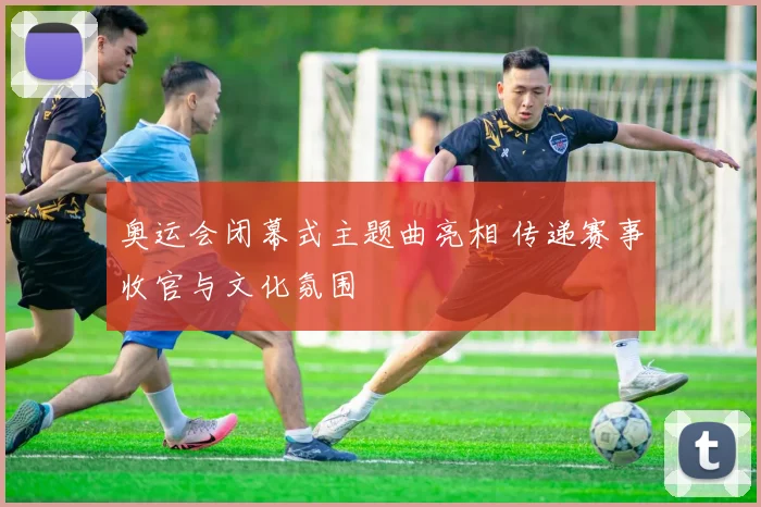 奥运会闭幕式主题曲亮相 传递赛事收官与文化氛围