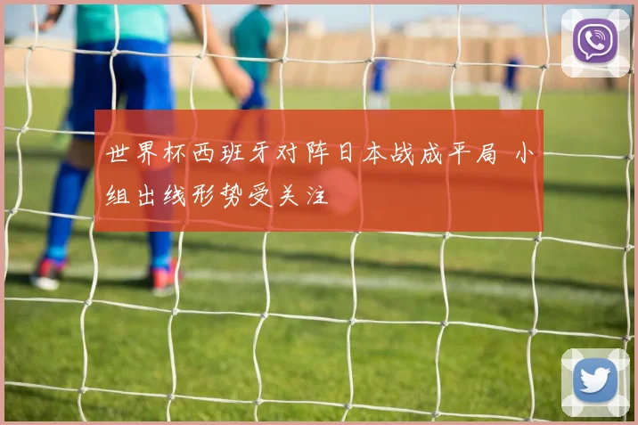世界杯西班牙对阵日本战成平局 小组出线形势受关注