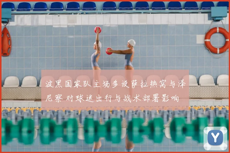 波黑国家队主场多设萨拉热窝与泽尼察 对球迷出行与战术部署影响