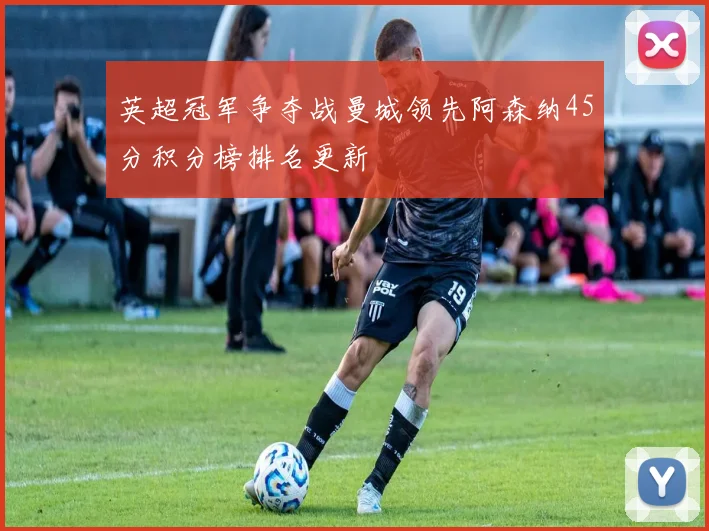 英超冠军争夺战曼城领先阿森纳45分积分榜排名更新