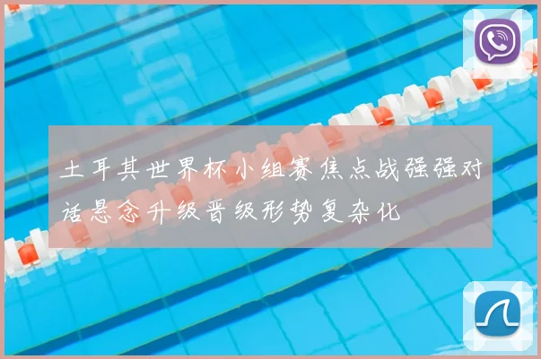 土耳其世界杯小组赛焦点战强强对话悬念升级晋级形势复杂化