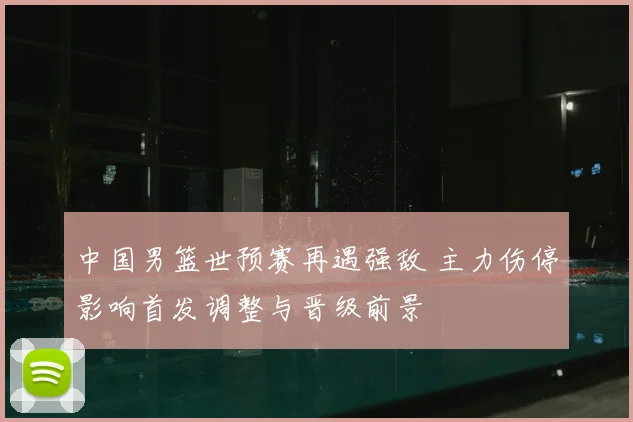 中国男篮世预赛再遇强敌 主力伤停影响首发调整与晋级前景