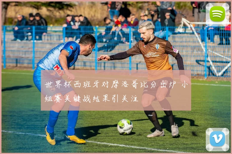 世界杯西班牙对摩洛哥比分出炉 小组赛关键战结果引关注