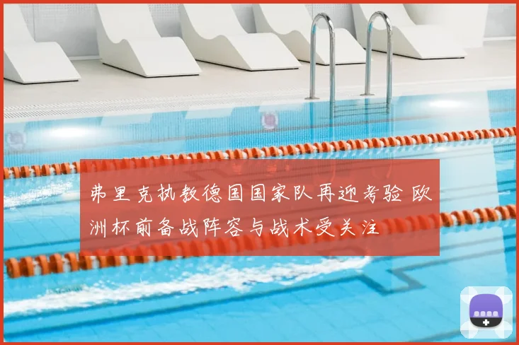 弗里克执教德国国家队再迎考验 欧洲杯前备战阵容与战术受关注