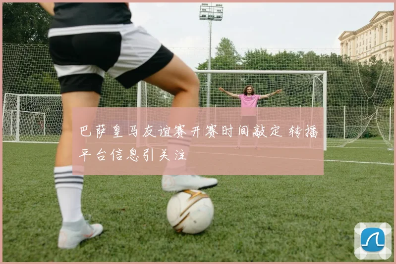 巴萨皇马友谊赛开赛时间敲定 转播平台信息引关注