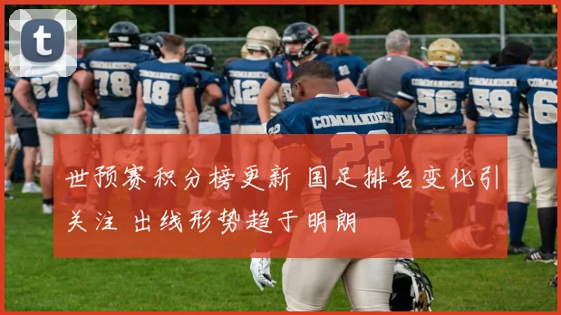 世预赛积分榜更新 国足排名变化引关注 出线形势趋于明朗