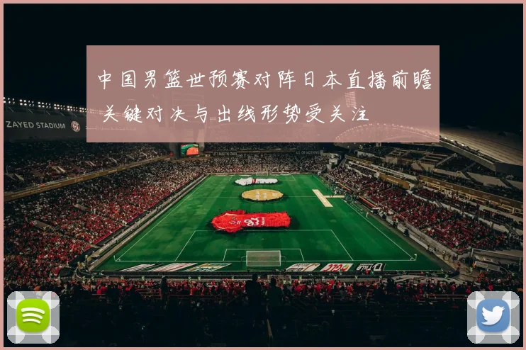 中国男篮世预赛对阵日本直播前瞻 关键对决与出线形势受关注