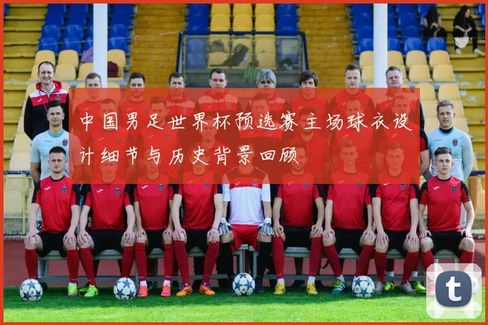 中国男足世界杯预选赛主场球衣设计细节与历史背景回顾