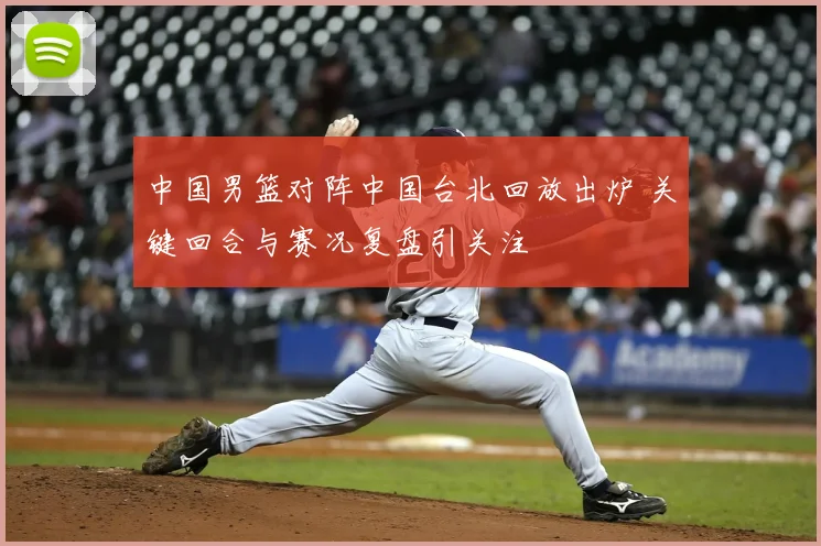 中国男篮对阵中国台北回放出炉 关键回合与赛况复盘引关注