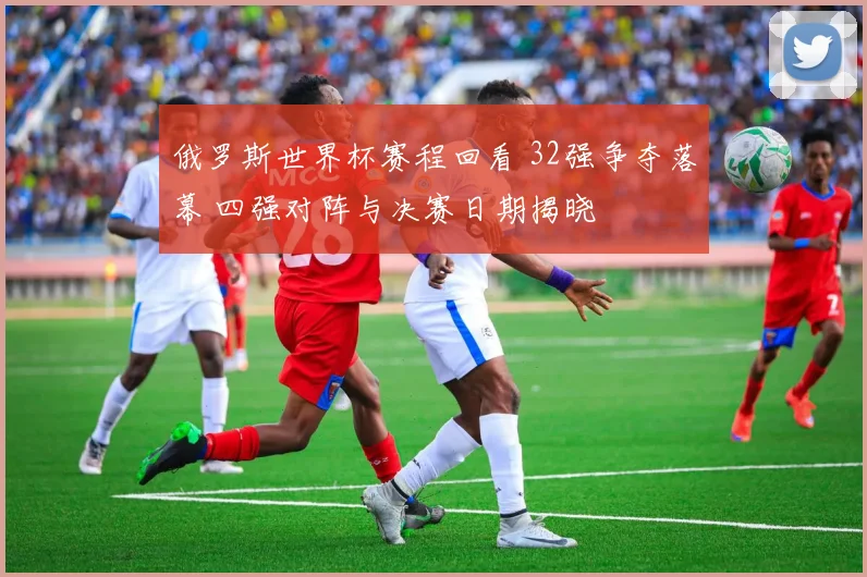 俄罗斯世界杯赛程回看 32强争夺落幕 四强对阵与决赛日期揭晓