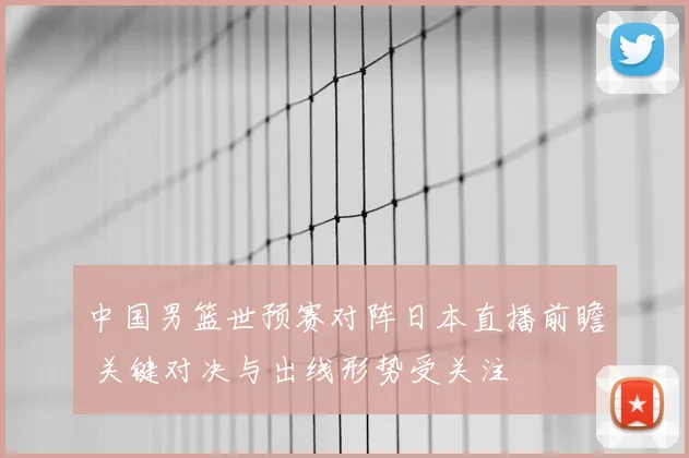 中国男篮世预赛对阵日本直播前瞻 关键对决与出线形势受关注