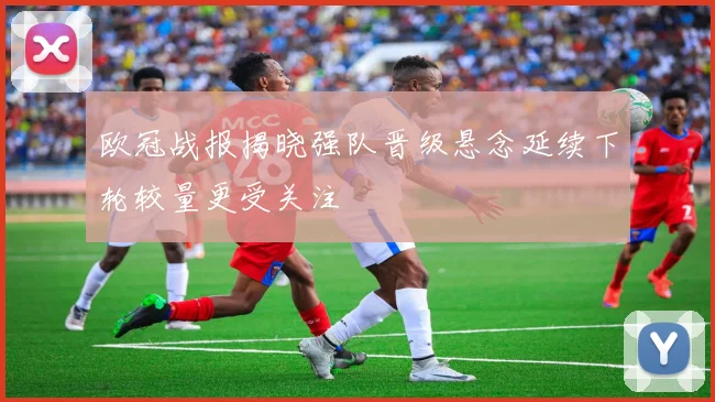 欧冠战报揭晓强队晋级悬念延续下轮较量更受关注