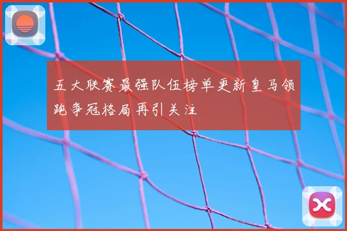 五大联赛最强队伍榜单更新皇马领跑争冠格局再引关注
