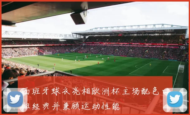 西班牙球衣亮相欧洲杯主场配色回归经典并兼顾运动性能