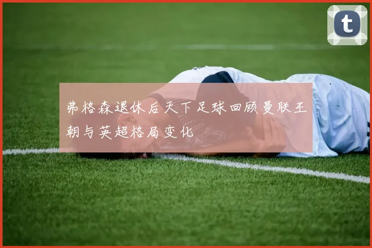 弗格森退休后天下足球回顾曼联王朝与英超格局变化