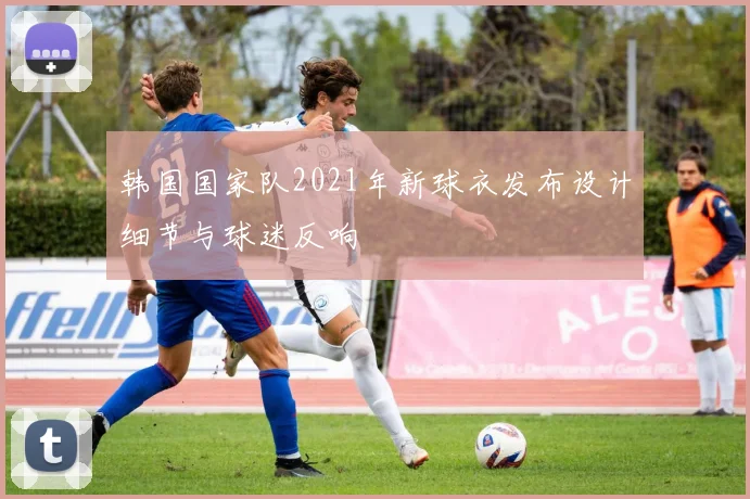 韩国国家队2021年新球衣发布设计细节与球迷反响