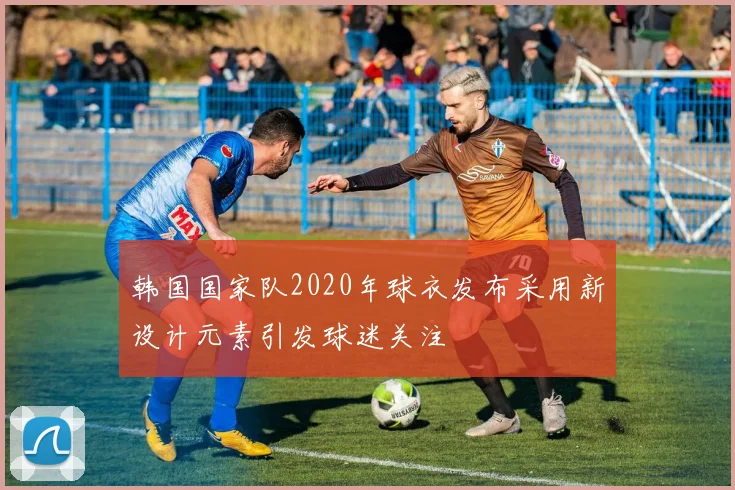 韩国国家队2020年球衣发布采用新设计元素引发球迷关注
