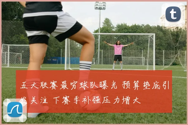 五大联赛最穷球队曝光 预算垫底引发关注 下赛季补强压力增大