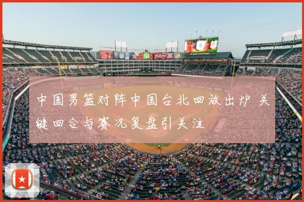 中国男篮对阵中国台北回放出炉 关键回合与赛况复盘引关注