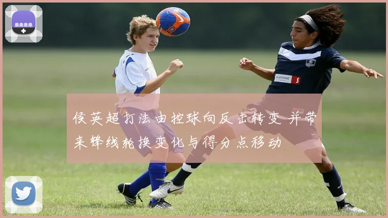 侯英超打法由控球向反击转变 并带来锋线轮换变化与得分点移动