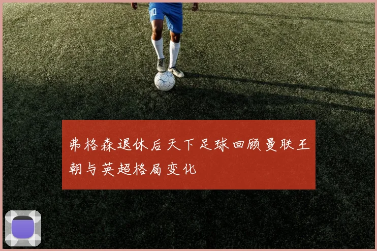 弗格森退休后天下足球回顾曼联王朝与英超格局变化