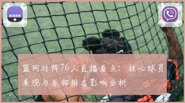 篮网对阵76人直播看点：核心球员表现与东部排名影响分析