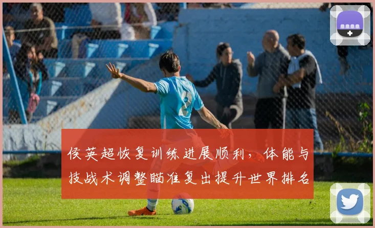 侯英超恢复训练进展顺利,体能与技战术调整瞄准复出提升世界排名