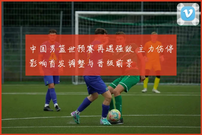 中国男篮世预赛再遇强敌 主力伤停影响首发调整与晋级前景
