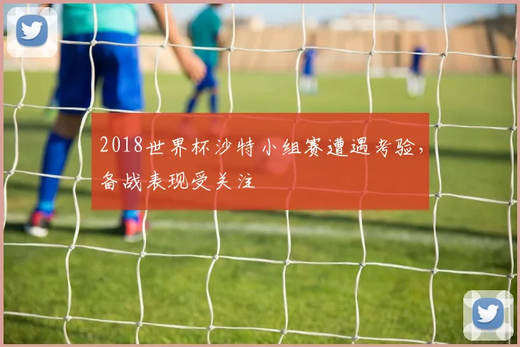 2018世界杯沙特小组赛遭遇考验，备战表现受关注
