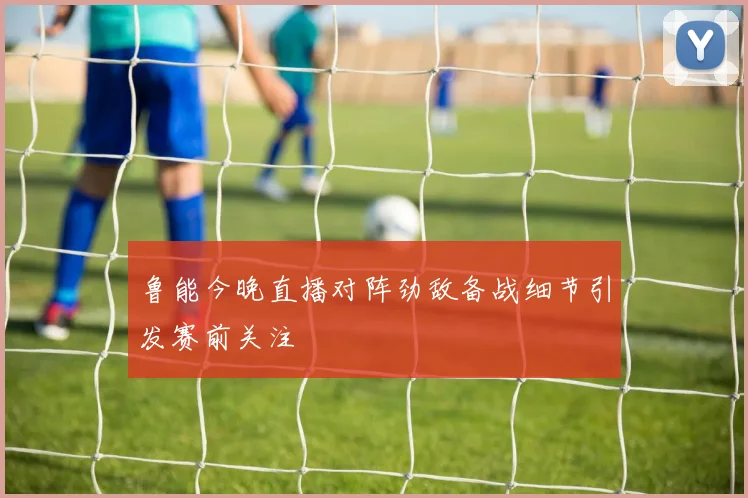 鲁能今晚直播对阵劲敌备战细节引发赛前关注