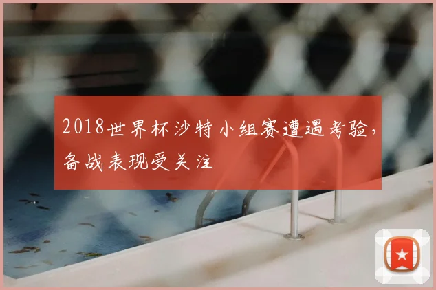 2018世界杯沙特小组赛遭遇考验，备战表现受关注