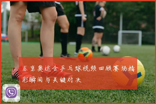 东京奥运会乒乓球视频回顾赛场精彩瞬间与关键对决
