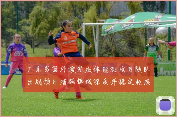 广东男篮外援完成体能测试可随队出战预计增强锋线深度并稳定轮换