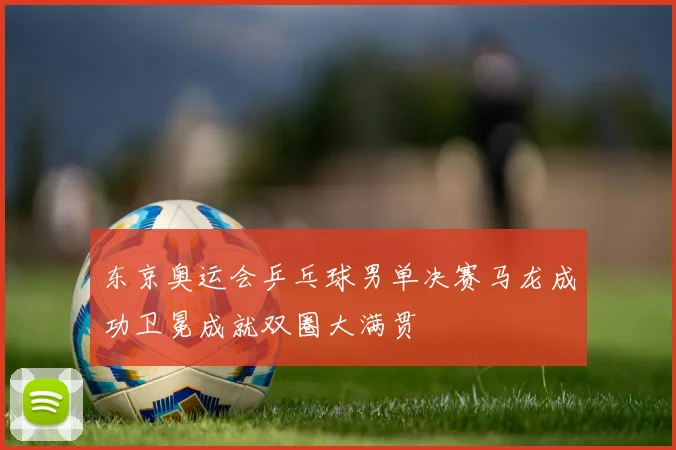 东京奥运会乒乓球男单决赛马龙成功卫冕成就双圈大满贯